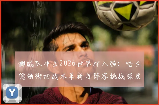 挪威队冲击2026世界杯八强:哈兰德领衔的战术革新与阵容挑战深度解析