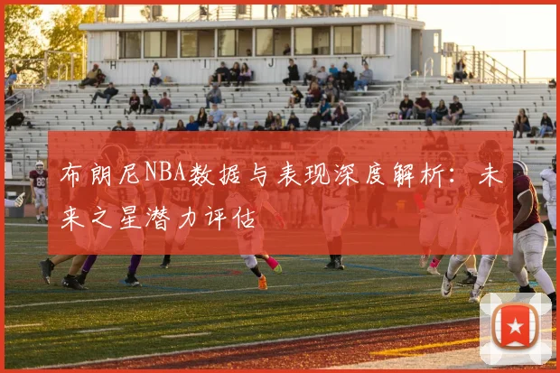布朗尼NBA数据与表现深度解析：未来之星潜力评估