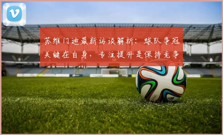 苏维门迪最新访谈解析:球队争冠关键在自身,专注提升是保持竞争力核心