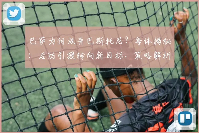 巴萨为何放弃巴斯托尼？每体揭秘：后防引援转向新目标，策略解析