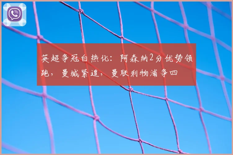 英超争冠白热化:阿森纳2分优势领跑,曼城紧追,曼联利物浦争四