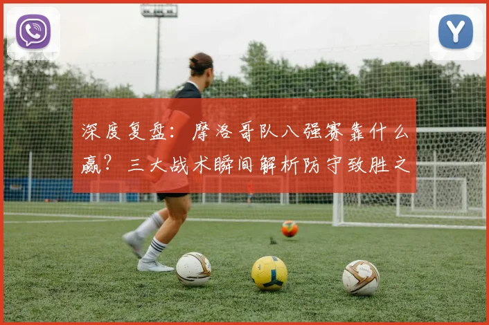 深度复盘:摩洛哥队八强赛靠什么赢?三大战术瞬间解析防守致胜之道