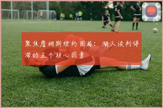 聚焦詹姆斯续约困局：湖人谈判停滞的五个核心因素