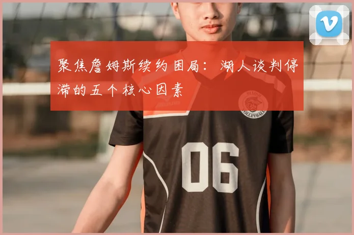 聚焦詹姆斯续约困局：湖人谈判停滞的五个核心因素