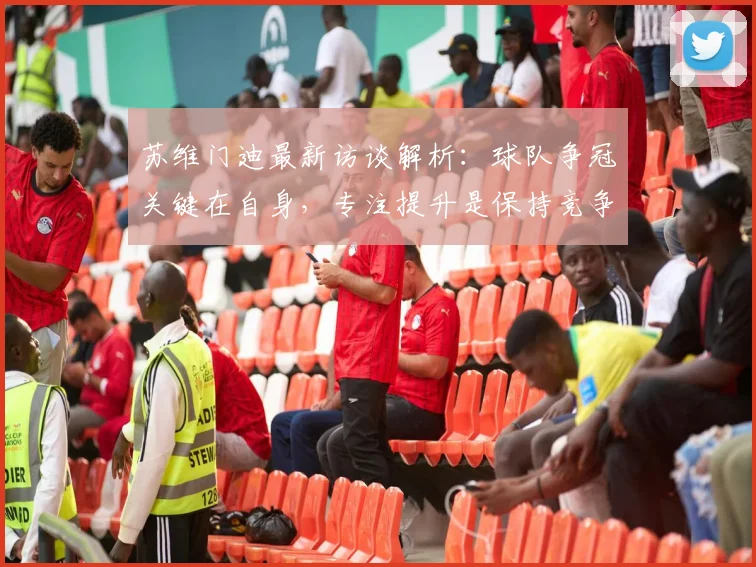苏维门迪最新访谈解析：球队争冠关键在自身，专注提升是保持竞争力核心