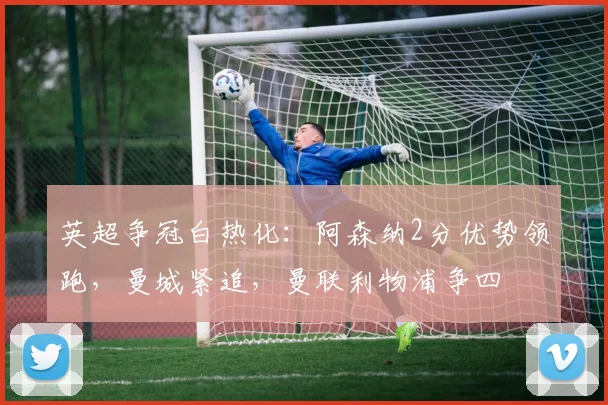 英超争冠白热化：阿森纳2分优势领跑，曼城紧追，曼联利物浦争四