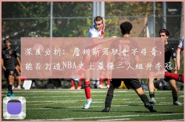 深度分析：詹姆斯若联手字母哥，能否打造NBA史上最强二人组并夺冠？